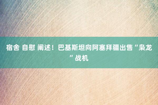 宿舍 自慰 阐述！巴基斯坦向阿塞拜疆出售“枭龙”战机