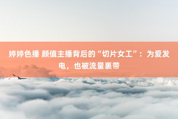 婷婷色播 颜值主播背后的“切片女工”：为爱发电，也被流量裹带