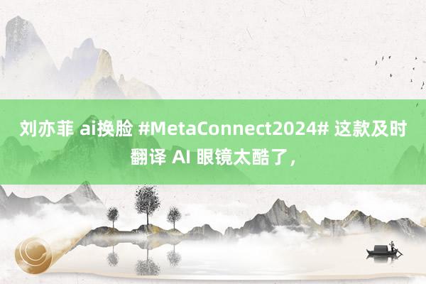 刘亦菲 ai换脸 #MetaConnect2024# 这款及时翻译 AI 眼镜太酷了，
