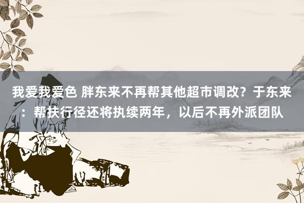 我爱我爱色 胖东来不再帮其他超市调改？于东来：帮扶行径还将执续两年，以后不再外派团队
