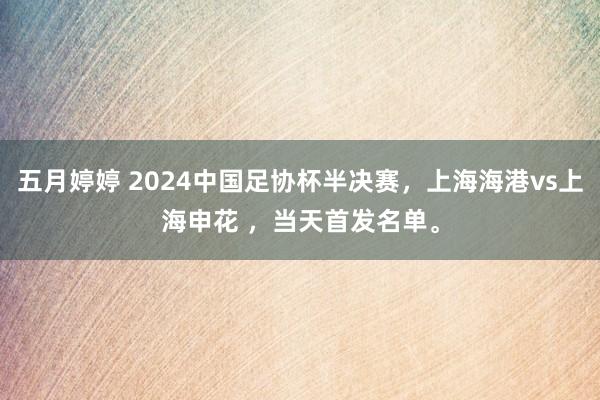 五月婷婷 2024中国足协杯半决赛，上海海港vs上海申花 ，当天首发名单。