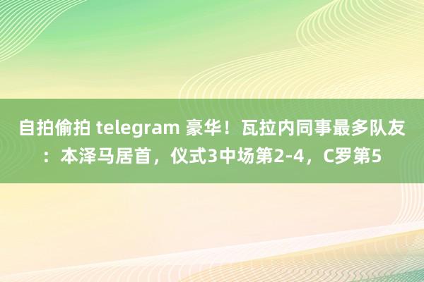 自拍偷拍 telegram 豪华！瓦拉内同事最多队友：本泽马居首，仪式3中场第2-4，C罗第5