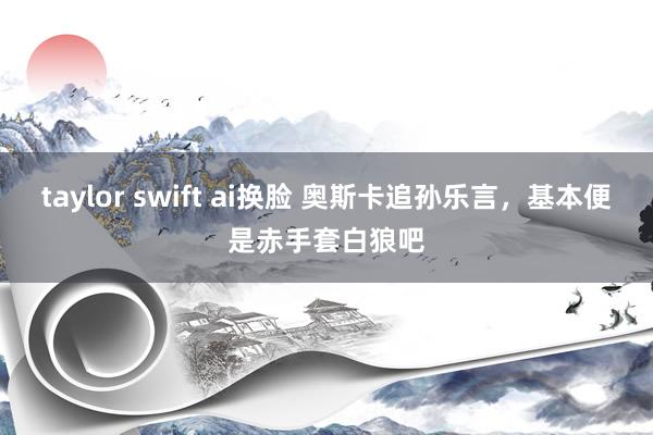 taylor swift ai换脸 奥斯卡追孙乐言，基本便是赤手套白狼吧