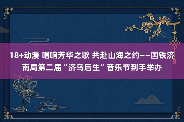 18+动漫 唱响芳华之歌 共赴山海之约——国铁济南局第二届“济乌后生”音乐节到手举办
