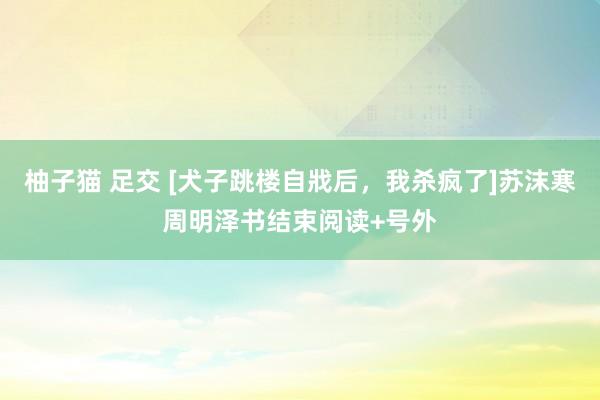 柚子猫 足交 [犬子跳楼自戕后，我杀疯了]苏沫寒周明泽书结束阅读+号外