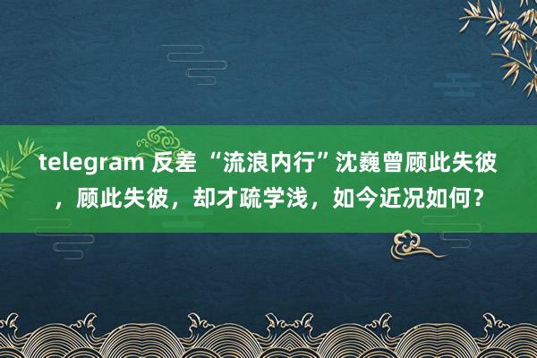 telegram 反差 “流浪内行”沈巍曾顾此失彼，顾此失彼，却才疏学浅，如今近况如何？