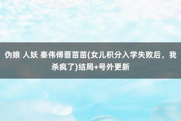 伪娘 人妖 秦伟傅蔷苗苗(女儿积分入学失败后，我杀疯了)结局+号外更新