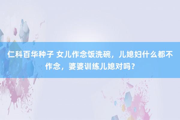 仁科百华种子 女儿作念饭洗碗，儿媳妇什么都不作念，婆婆训练儿媳对吗？