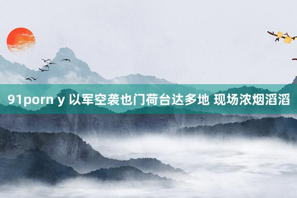 91porn y 以军空袭也门荷台达多地 现场浓烟滔滔