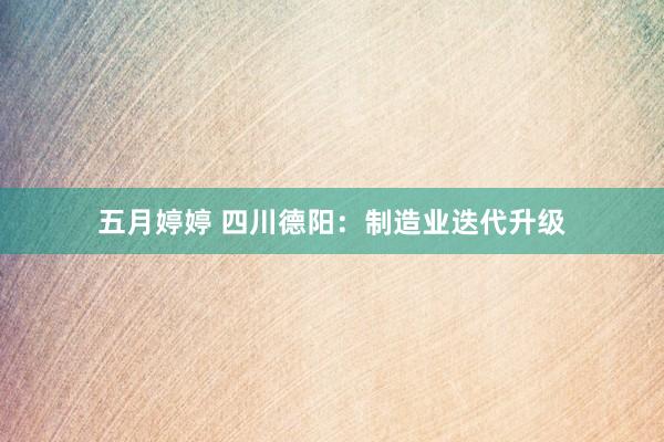 五月婷婷 四川德阳：制造业迭代升级