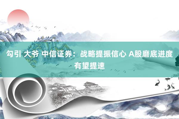 勾引 大爷 中信证券：战略提振信心 A股磨底进度有望提速