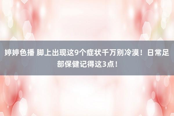 婷婷色播 脚上出现这9个症状千万别冷漠！日常足部保健记得这3点！