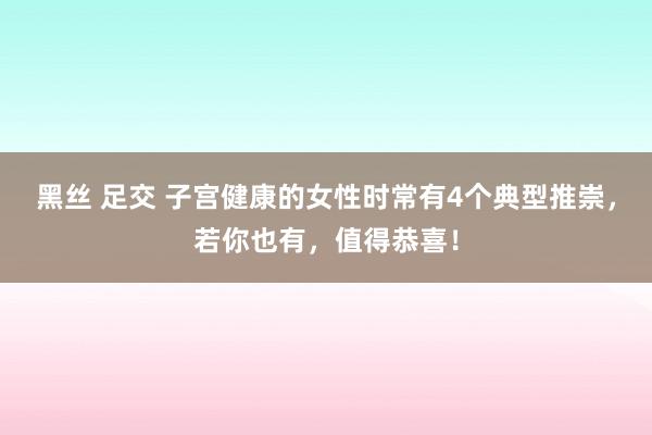 黑丝 足交 子宫健康的女性时常有4个典型推崇，若你也有，值得恭喜！