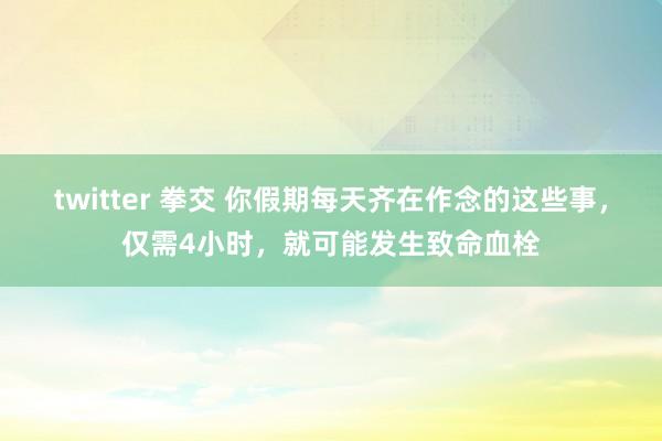 twitter 拳交 你假期每天齐在作念的这些事，仅需4小时，就可能发生致命血栓