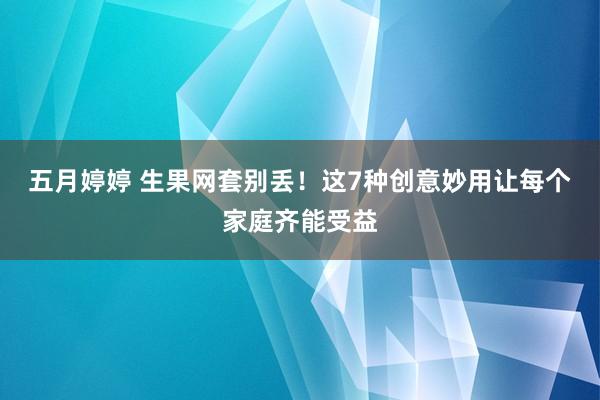 五月婷婷 生果网套别丢！这7种创意妙用让每个家庭齐能受益