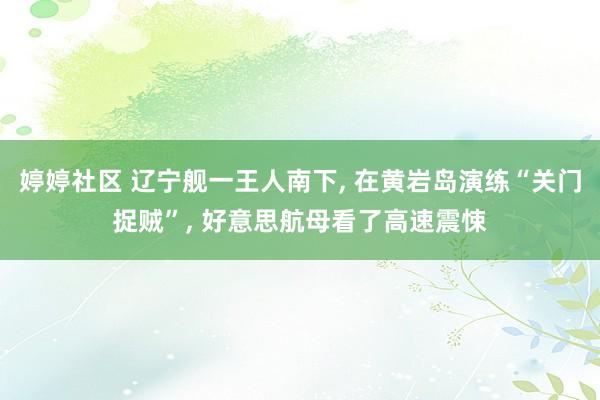 婷婷社区 辽宁舰一王人南下, 在黄岩岛演练“关门捉贼”, 好意思航母看了高速震悚
