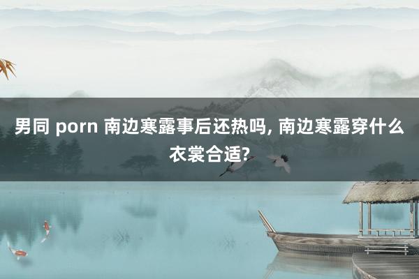 男同 porn 南边寒露事后还热吗, 南边寒露穿什么衣裳合适?