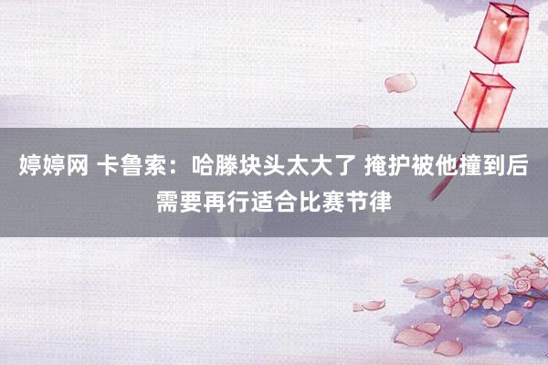 婷婷网 卡鲁索：哈滕块头太大了 掩护被他撞到后需要再行适合比赛节律