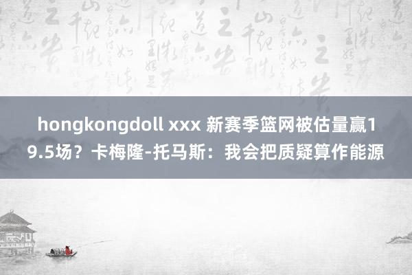hongkongdoll xxx 新赛季篮网被估量赢19.5场？卡梅隆-托马斯：我会把质疑算作能源