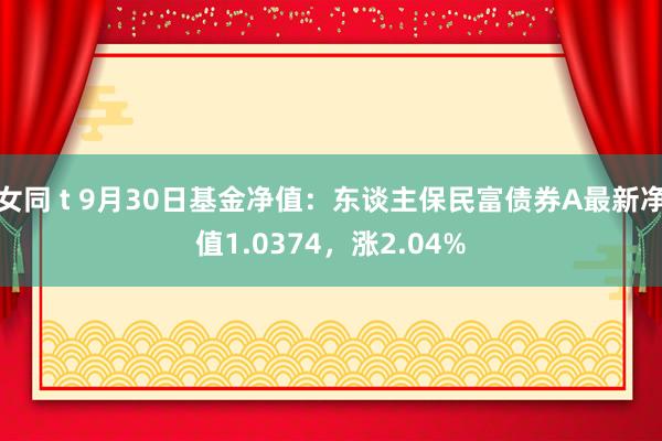 女同 t 9月30日基金净值：东谈主保民富债券A最新净值1.0374，涨2.04%