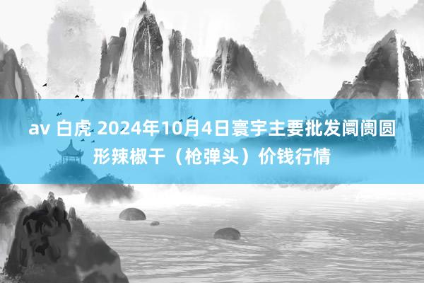 av 白虎 2024年10月4日寰宇主要批发阛阓圆形辣椒干（枪弹头）价钱行情