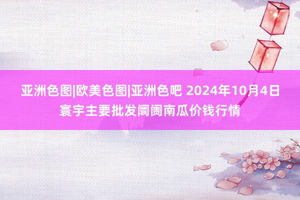 亚洲色图|欧美色图|亚洲色吧 2024年10月4日寰宇主要批发阛阓南瓜价钱行情