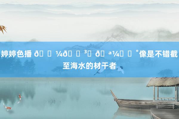 婷婷色播 𓇼🛳️🪼⋆｡˚像是不错截至海水的材干者