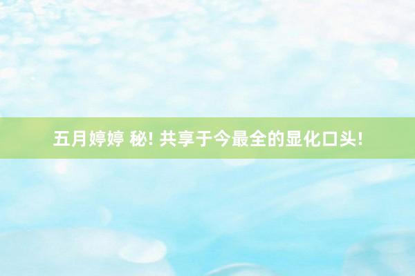 五月婷婷 秘! 共享于今最全的显化口头!
