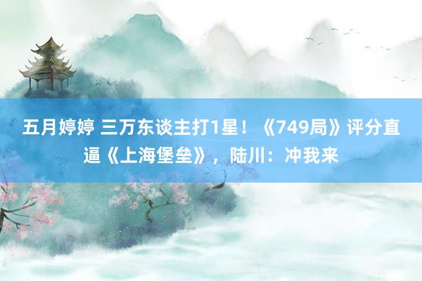 五月婷婷 三万东谈主打1星！《749局》评分直逼《上海堡垒》，陆川：冲我来