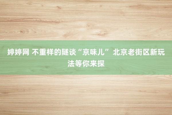 婷婷网 不重样的隧谈“京味儿” 北京老街区新玩法等你来探
