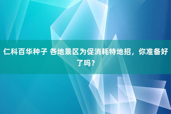 仁科百华种子 各地景区为促消耗特地招，你准备好了吗？
