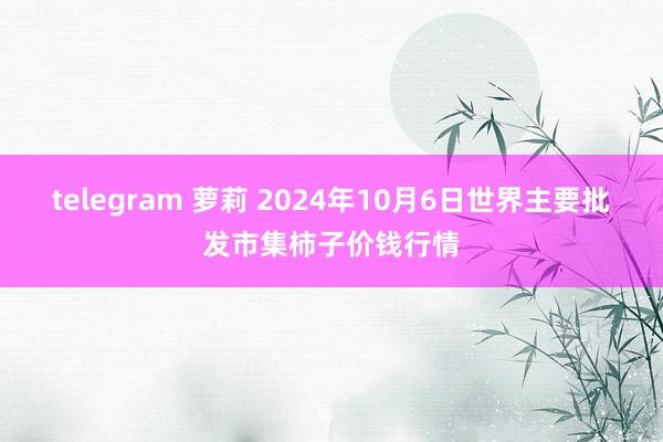 telegram 萝莉 2024年10月6日世界主要批发市集柿子价钱行情