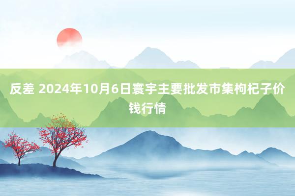 反差 2024年10月6日寰宇主要批发市集枸杞子价钱行情