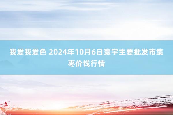 我爱我爱色 2024年10月6日寰宇主要批发市集枣价钱行情
