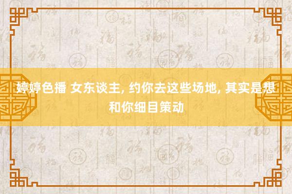 婷婷色播 女东谈主， 约你去这些场地， 其实是想和你细目策动