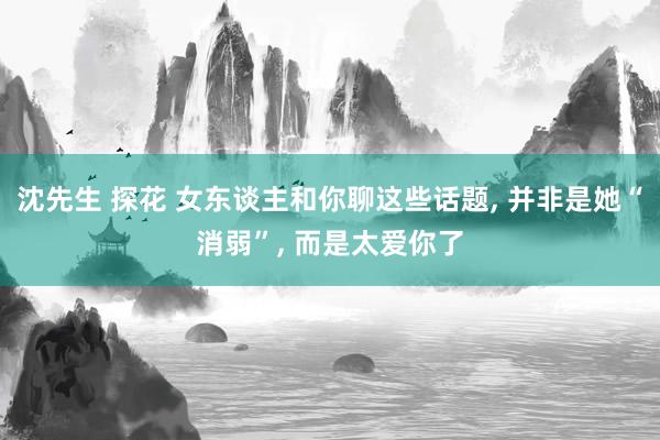 沈先生 探花 女东谈主和你聊这些话题, 并非是她“消弱”, 而是太爱你了