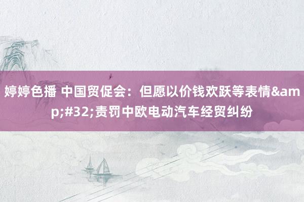 婷婷色播 中国贸促会：但愿以价钱欢跃等表情&#32;责罚中欧电动汽车经贸纠纷