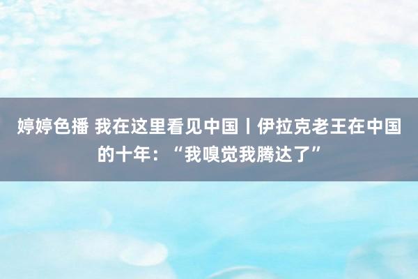 婷婷色播 我在这里看见中国丨伊拉克老王在中国的十年：“我嗅觉我腾达了”
