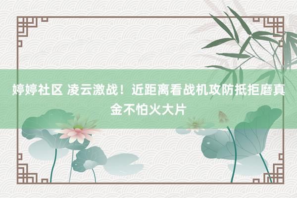 婷婷社区 凌云激战！近距离看战机攻防抵拒磨真金不怕火大片