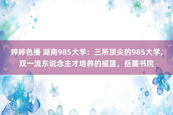 婷婷色播 湖南985大学：三所顶尖的985大学,双一流东说念主才培养的摇篮，岳麓书院