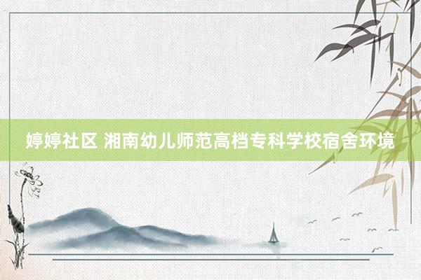 婷婷社区 湘南幼儿师范高档专科学校宿舍环境