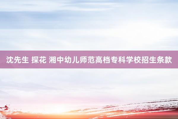 沈先生 探花 湘中幼儿师范高档专科学校招生条款