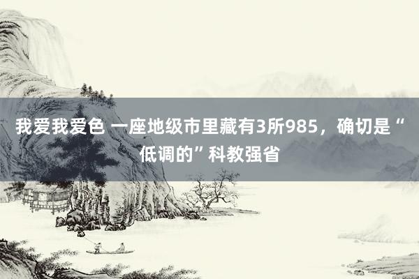 我爱我爱色 一座地级市里藏有3所985，确切是“低调的”科教强省