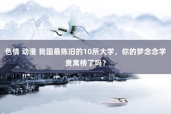 色情 动漫 我国最陈旧的10所大学，你的梦念念学贵寓榜了吗？