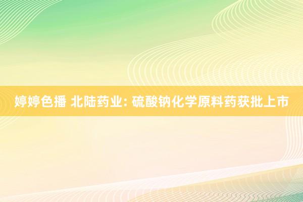 婷婷色播 北陆药业: 硫酸钠化学原料药获批上市
