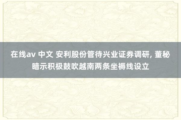 在线av 中文 安利股份管待兴业证券调研, 董秘暗示积极鼓吹越南两条坐褥线设立