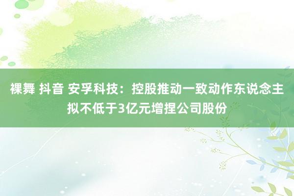 裸舞 抖音 安孚科技：控股推动一致动作东说念主拟不低于3亿元增捏公司股份