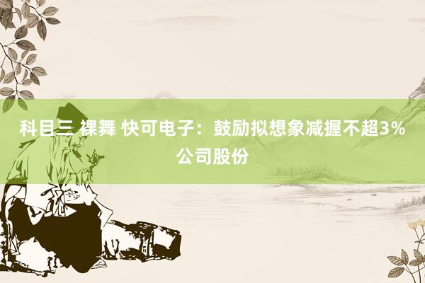 科目三 裸舞 快可电子：鼓励拟想象减握不超3%公司股份