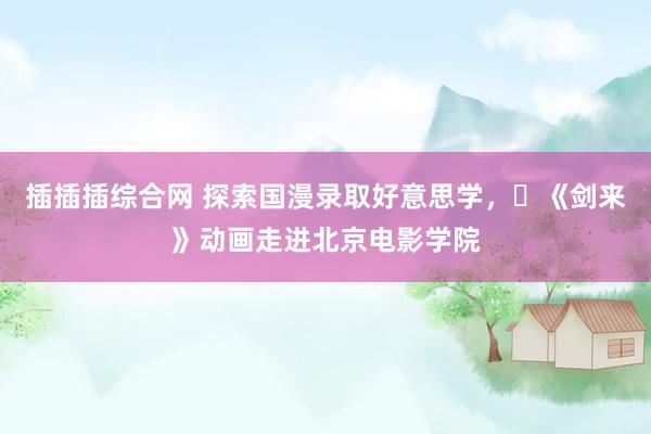 插插插综合网 探索国漫录取好意思学，​《剑来》动画走进北京电影学院