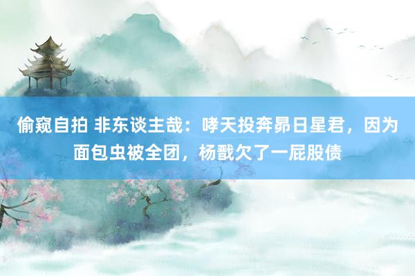 偷窥自拍 非东谈主哉：哮天投奔昴日星君，因为面包虫被全团，杨戬欠了一屁股债